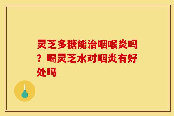 灵芝多糖能治咽喉炎吗?喝灵芝水对咽炎有好处吗