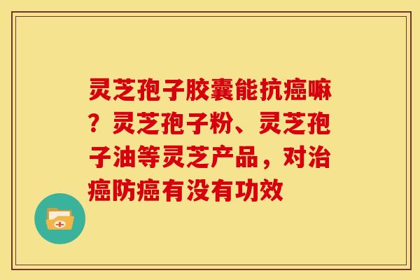 灵芝孢子胶囊能抗癌嘛?灵芝孢子粉、灵芝孢子油等灵芝产品,对治癌防癌有没有功效