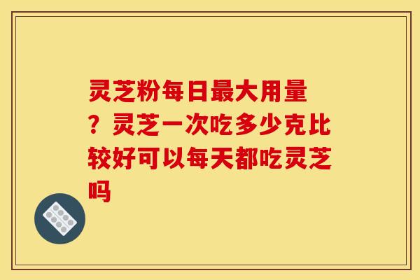 灵芝粉每日最大用量 ？灵芝一次吃多少克比较好可以每天都吃灵芝吗