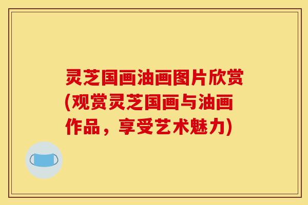 灵芝国画油画图片欣赏(观赏灵芝国画与油画作品,享受艺术魅力)