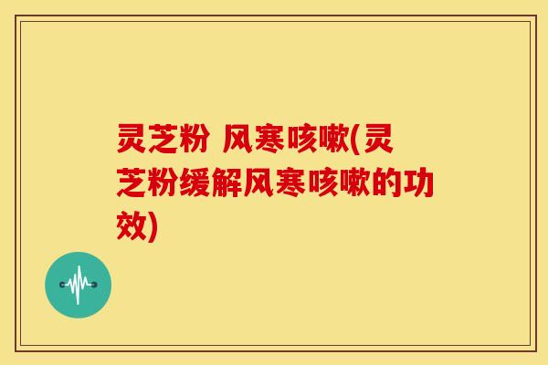 灵芝粉 风寒咳嗽(灵芝粉缓解风寒咳嗽的功效)