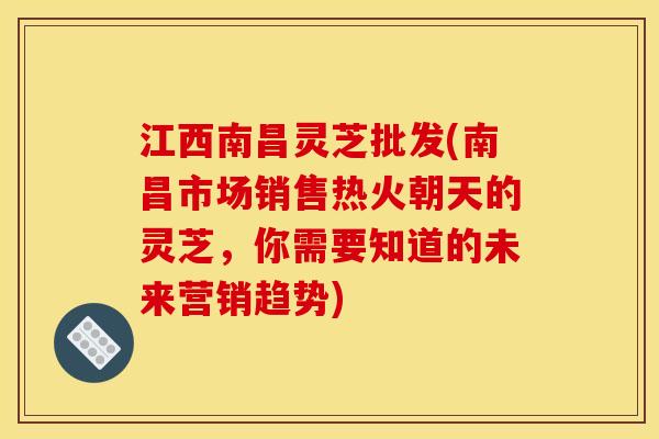 江西南昌灵芝批发(南昌市场销售热火朝天的灵芝,你需要知道的未来营销趋势)