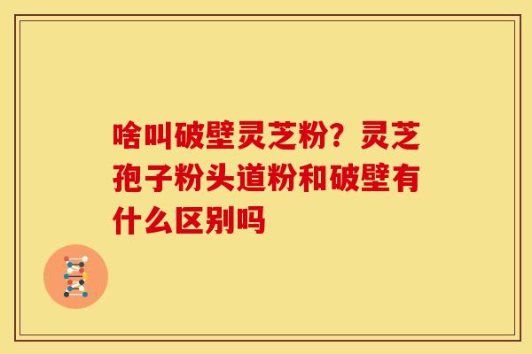 啥叫破壁灵芝粉？灵芝孢子粉头道粉和破壁有什么区别吗