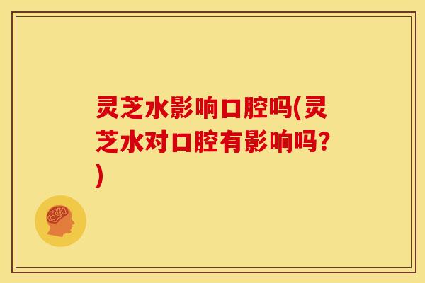 灵芝水影响口腔吗(灵芝水对口腔有影响吗？)