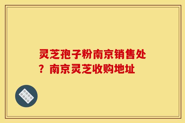 灵芝孢子粉南京销售处?南京灵芝收购地址