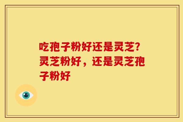 吃孢子粉好还是灵芝？灵芝粉好，还是灵芝孢子粉好