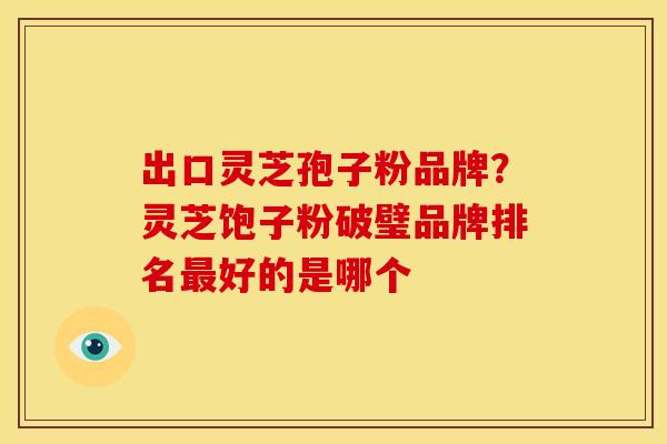 出口灵芝孢子粉品牌？灵芝饱子粉破璧品牌排名最好的是哪个