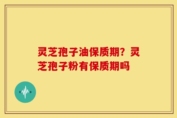 灵芝孢子油保质期?灵芝孢子粉有保质期吗