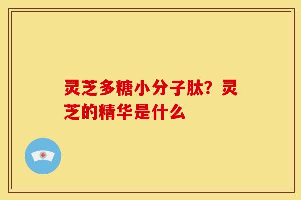 灵芝多糖小分子肽?灵芝的精华是什么