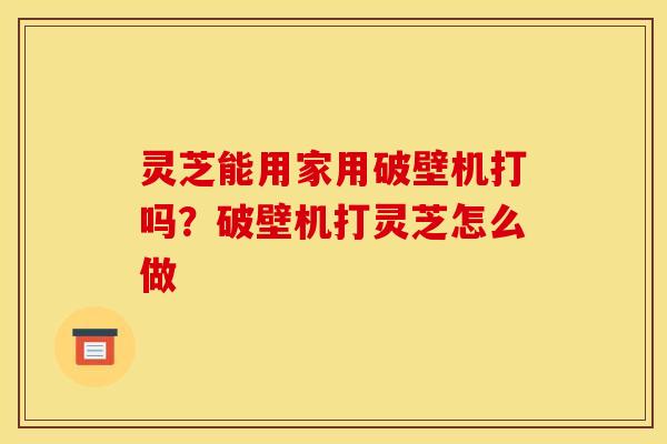 灵芝能用家用破壁机打吗？破壁机打灵芝怎么做
