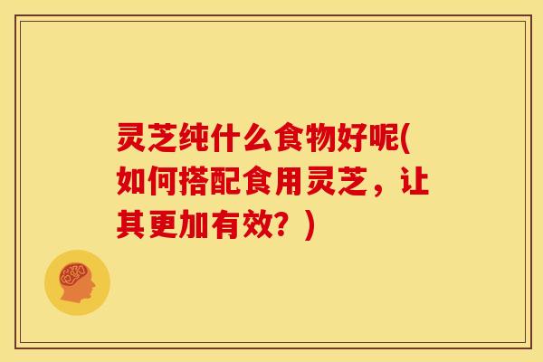 灵芝纯什么食物好呢(如何搭配食用灵芝,让其更加有效?)