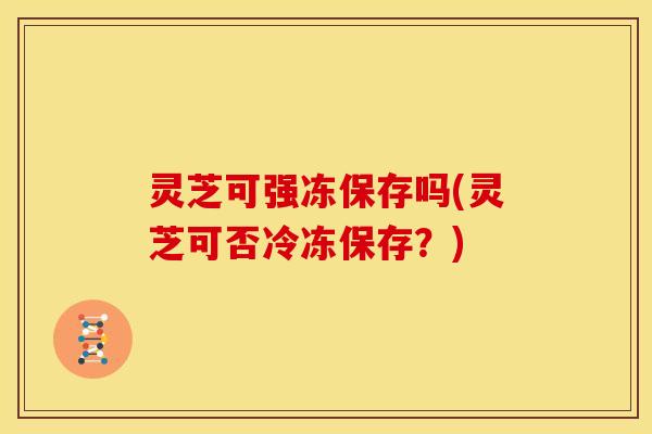 灵芝可强冻保存吗(灵芝可否冷冻保存？)