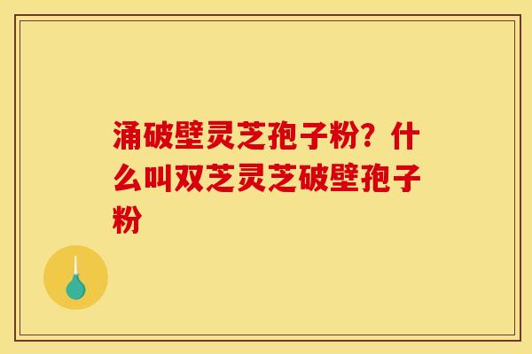 涌破壁灵芝孢子粉?什么叫双芝灵芝破壁孢子粉
