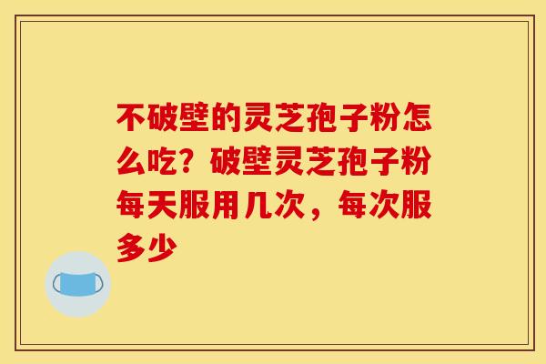 不破壁的灵芝孢子粉怎么吃?破壁灵芝孢子粉每天服用几次,每次服多少