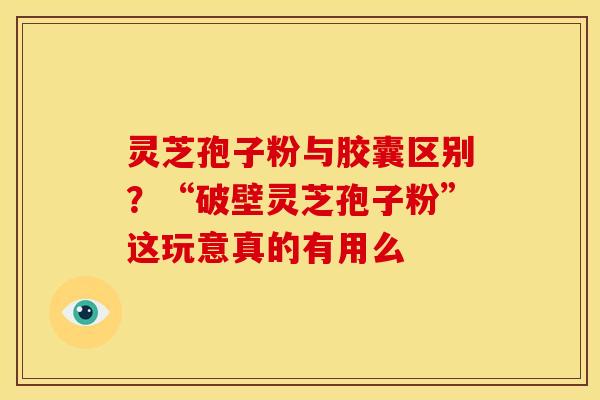 灵芝孢子粉与胶囊区别?“破壁灵芝孢子粉”这玩意真的有用么