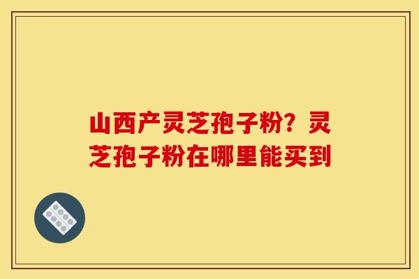 山西产灵芝孢子粉？灵芝孢子粉在哪里能买到