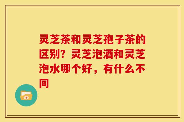灵芝茶和灵芝孢子茶的区别?灵芝泡酒和灵芝泡水哪个好,有什么不同