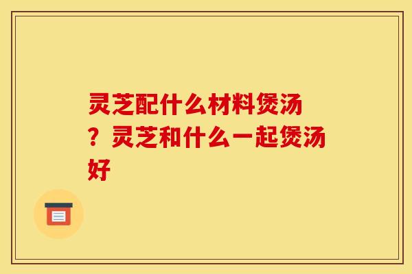 灵芝配什么材料煲汤 ?灵芝和什么一起煲汤好