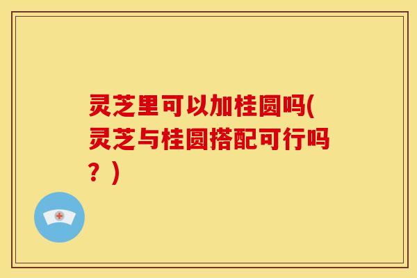 灵芝里可以加桂圆吗(灵芝与桂圆搭配可行吗?)