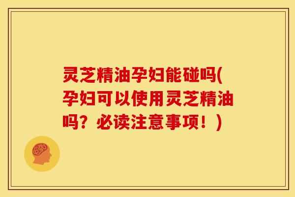 灵芝精油孕妇能碰吗(孕妇可以使用灵芝精油吗?必读注意事项!)
