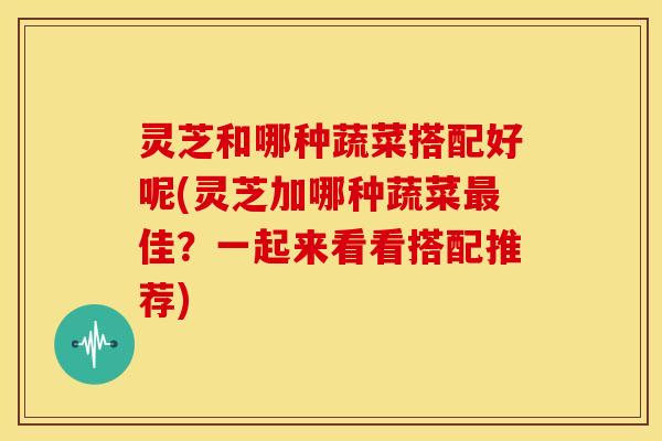 灵芝和哪种蔬菜搭配好呢(灵芝加哪种蔬菜最佳？一起来看看搭配推荐)