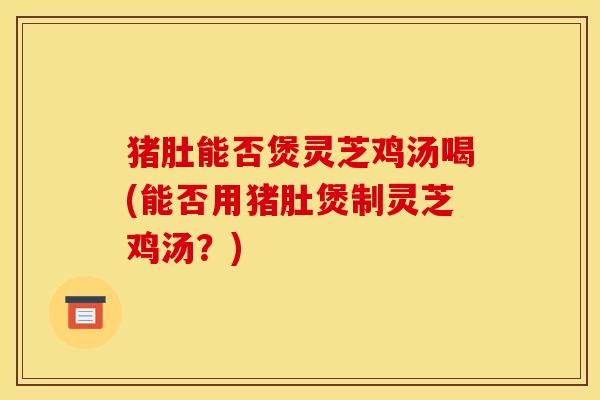 猪肚能否煲灵芝鸡汤喝(能否用猪肚煲制灵芝鸡汤？)