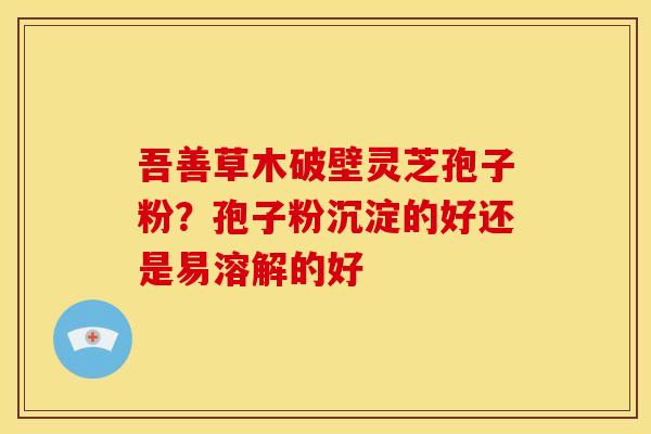吾善草木破壁灵芝孢子粉?孢子粉沉淀的好还是易溶解的好