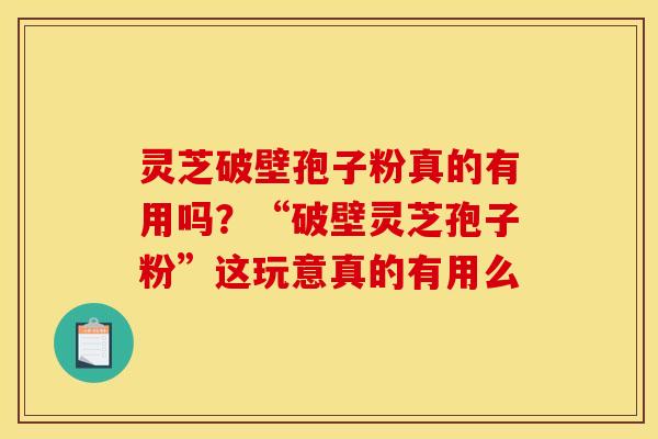 灵芝破壁孢子粉真的有用吗？“破壁灵芝孢子粉”这玩意真的有用么