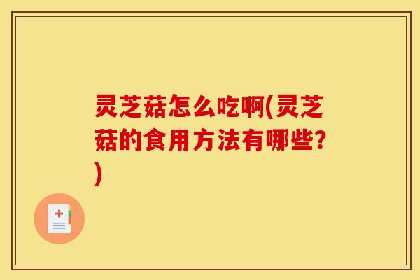灵芝菇怎么吃啊(灵芝菇的食用方法有哪些?)