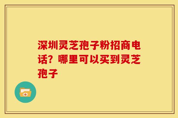 深圳灵芝孢子粉招商电话?哪里可以买到灵芝孢子