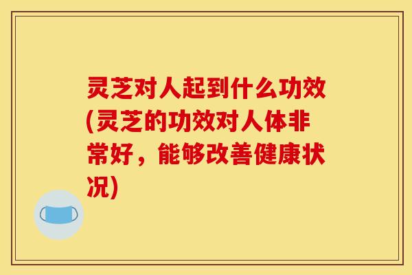 灵芝对人起到什么功效(灵芝的功效对人体非常好,能够改善健康状况)