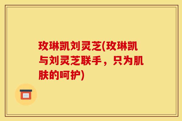 玫琳凯刘灵芝(玫琳凯与刘灵芝联手,只为肌肤的呵护)