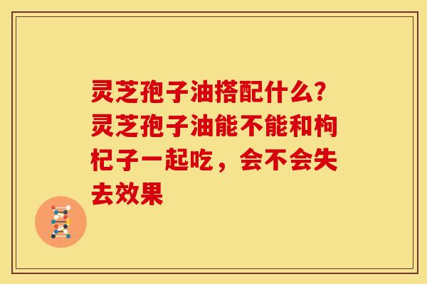 灵芝孢子油搭配什么?灵芝孢子油能不能和枸杞子一起吃,会不会失去效果