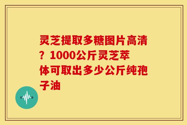 灵芝提取多糖图片高清?1000公斤灵芝萃体可取出多少公斤纯孢子油