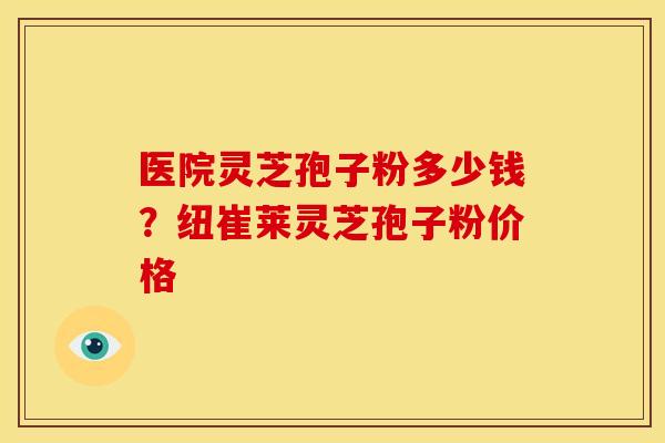 医院灵芝孢子粉多少钱?纽崔莱灵芝孢子粉价格