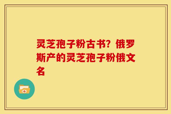 灵芝孢子粉古书？俄罗斯产的灵芝孢子粉俄文名
