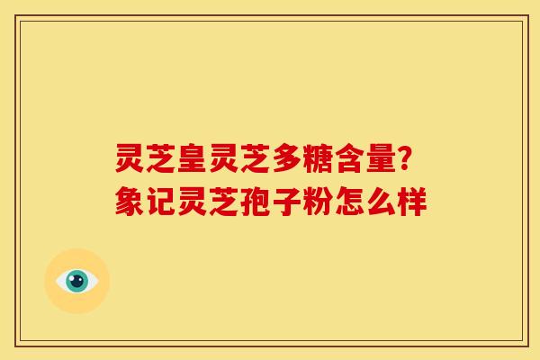 灵芝皇灵芝多糖含量？象记灵芝孢子粉怎么样