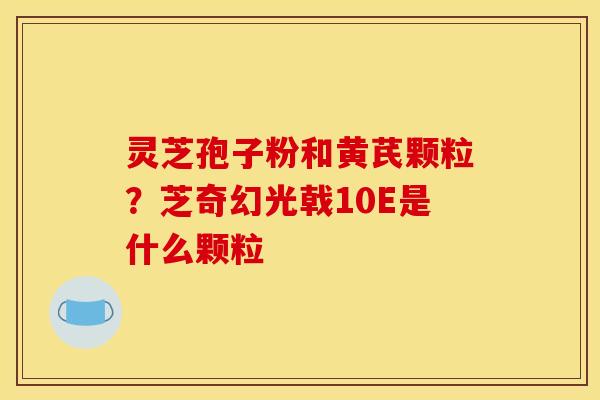 灵芝孢子粉和黄芪颗粒?芝奇幻光戟10E是什么颗粒