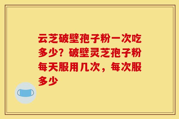 云芝破壁孢子粉一次吃多少?破壁灵芝孢子粉每天服用几次,每次服多少