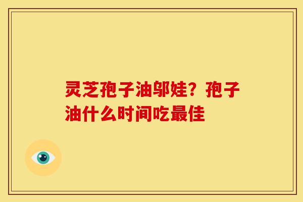 灵芝孢子油邬娃?孢子油什么时间吃最佳