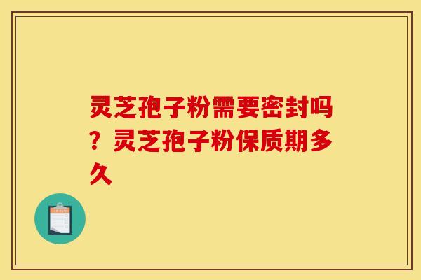 灵芝孢子粉需要密封吗?灵芝孢子粉保质期多久