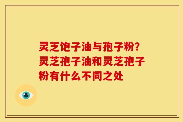 灵芝饱子油与孢子粉？灵芝孢子油和灵芝孢子粉有什么不同之处