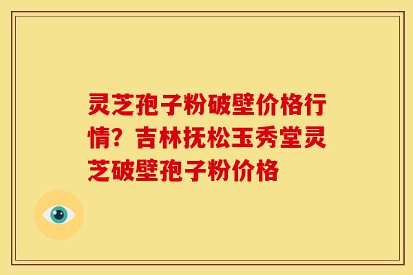 灵芝孢子粉破壁价格行情?吉林抚松玉秀堂灵芝破壁孢子粉价格
