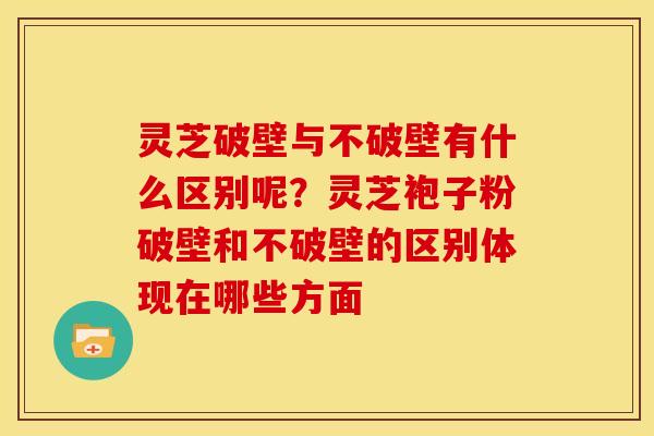 灵芝破壁与不破壁有什么区别呢?灵芝袍子粉破壁和不破壁的区别体现在哪些方面