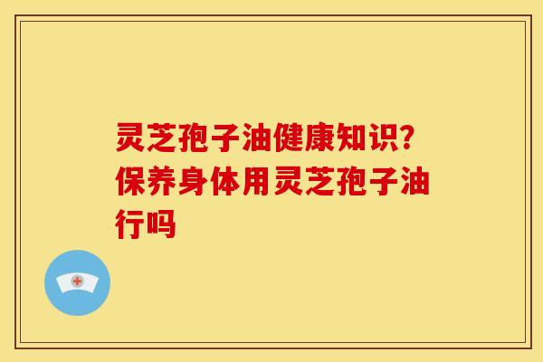 灵芝孢子油健康知识?保养身体用灵芝孢子油行吗