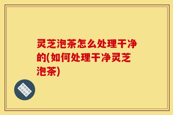 灵芝泡茶怎么处理干净的(如何处理干净灵芝泡茶)