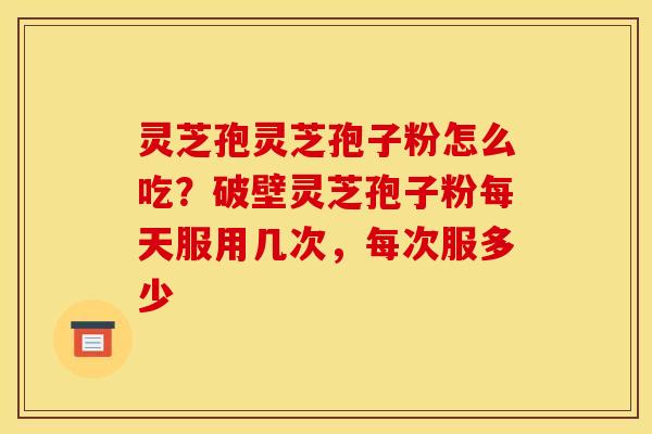 灵芝孢灵芝孢子粉怎么吃?破壁灵芝孢子粉每天服用几次,每次服多少