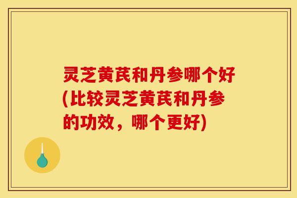 灵芝黄芪和丹参哪个好(比较灵芝黄芪和丹参的功效,哪个更好)