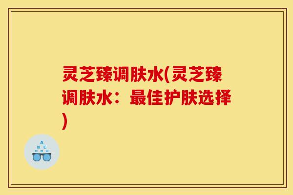 灵芝臻调肤水(灵芝臻调肤水:最佳护肤选择)