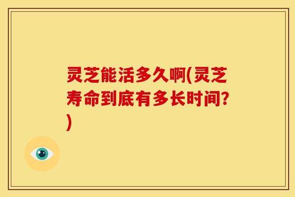 灵芝能活多久啊(灵芝寿命到底有多长时间？)